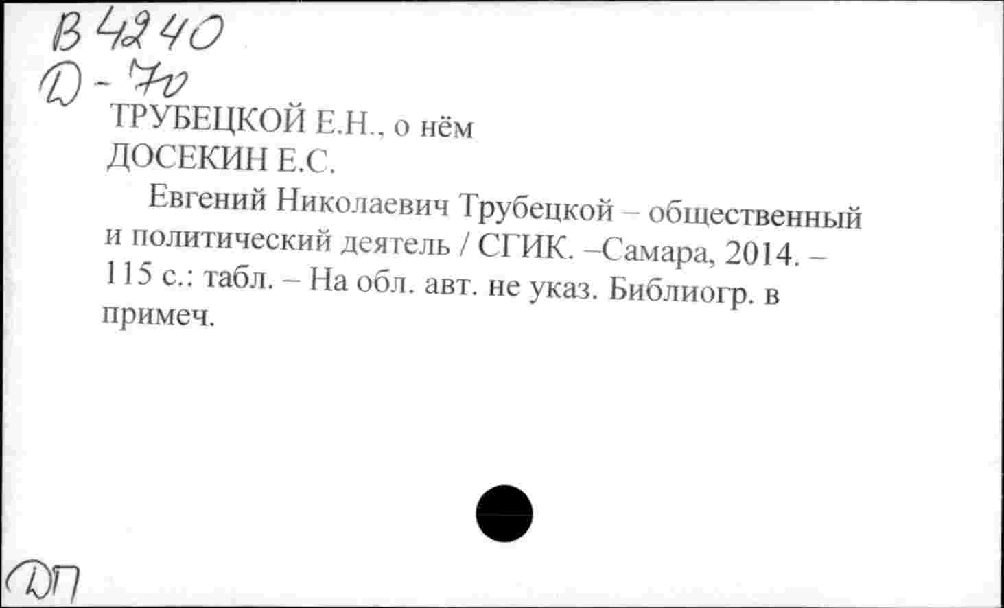 ﻿ТРУБЕЦКОЙ Е.Н.. о нём ДОСЕКИН Е.С.
Евгений Николаевич Трубецкой - общественный и политический деятель / СГИК. -Самара, 2014. -И5с.: табл. - На обл. авт. не указ. Библиогр в примеч.
